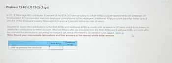 es
Problem 13-62 (LO 13-2) (Algo)
In 2022, Nitai (age 40) contributes 8 percent of his $134,000 annual salary to a Roth 401(k) account sponsored by his employer, AY
Incorporated. AY Incorporated matches employee contributions to the employee's traditional 401(k) account dollar-for-dollar up to 8
percent of the employee's salary. Nitai expects to earn a 5 percent before-tax rate of return..
Assume he leaves the contributions in the Roth 401(k) and traditional 401(k) accounts until he retires in 20 years and that he makes no
additional contributions to either account. What are Nitai's after-tax proceeds from the Roth 401(k) and traditional 401(k) accounts after
he receives the distributions, assuming his marginal tax rate at retirement is 30 percent? (Use Table 1, Table 2.)
Note: Round your intermediate calculations and final answers to the nearest whole dollar amount.
After tax proceeds from distribution
Roth 401(k)
Traditional
401(k)