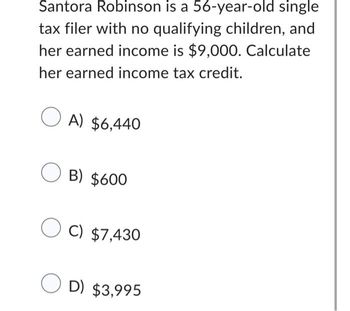 Santora Robinson is a 56-year-old single
tax filer with no qualifying children, and
her earned income is $9,000. Calculate
her earned income tax credit.
OA) $6,440
OB) $600
OC) $7,430
OD) $3,995