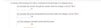 A resistor with resistance 31.5 Q is connected to the terminals of a voltage source.
(a) Calculate the current through the resistor when the voltage is set at 7.00 V.
A
(b) Calculate the power dissipated by the resistor when the voltage is set at 7.00 V.
W
(c) If the voltage is doubled, recalculate the power.
W
