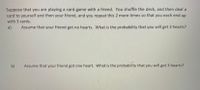 Suppose that you are playing a card game with a friend. You shuffle the deck, and then deal a
card to yourself and then your friend, and you repeat this 2 more times so that you each end up
with 3 cards.
a)
Assume that your friend got no hearts. What is the probability that you will get 3 hearts?
b)
Assume that your friend got one heart. What is the probability that you will get 3 hearts?
