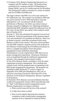4. In January 2014, Buckeye Engineering had grown to a
company with $25-million in sales. The business base
consisted of two contracts with the US Department of
Energy (DOE), one for $15-million and one for $8-million.
The remaining $2-million consisted of a variety of smaller
jobs for $15,000 to $50,000 each.
The larger contract with DOE was a five-year contract for
$15-million per year. The contract was awarded in 2009 and
was up for renewal in 2014. DOE had made it clear that
although they were very pleased with the technical
performance of Buckeye, the follow-up contract must go
through competitive bidding by law. Marketing intelligence
indicated that DOE intended to spend $10-million per year for
five years. On the follow-up contract with a tentative award
date of October 2014.
On June 21, 2014, the solicitation for proposal was received
by Buckeye. Technical requirements of the proposal request
were not considered to be a problem for Buckeye. There was
no doubt in anyone's mind that on technical merit alone,
Buckeye would win the contract. The more serious problem
was that DOE required a separate section in the proposal on
how Buckeye would manage the $10-million/year project as
well as a complete description of how the project
management system at Buckeye functioned.
When Buckeye won the original bid in 2009, there was no
project management requirement. All projects at Buckeye
were accomplished through the traditional organizational
structure. Line managers acted as project leaders.
In July 2014, Buckeye hired a consultant to train the entire
organization in project management. The consultant also
worked closely with the proposal team in responding to the
DOE project management requirements. The proposal was
submitted to DOE during the 2nd week in August. In
September 2014, DOE provided Buckeye with a list of
questions concerning its proposal. More than 95% of the
questions involved project management. Buckeye responded
to all questions.
In December 2014, Buckeye received notification that they
would not be granted the contract. DOE stated that they had
no “faith" in the Buckeye project management system.
Buckeye Engineering is no longer in business
a. What was the reason for the loss of the contract?
b. Could it have been averted?
c. Does it seem realistic that proposal evaluation
committees could consider project management
expertise to be as important as technical ability?

