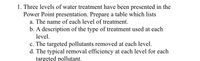 1. Three levels of water treatment have been presented in the
Power Point presentation. Prepare a table which lists
a. The name of each level of treatment.
b. A description of the type of treatment used at each
level.
c. The targeted pollutants removed at each level.
d. The typical removal efficiency at each level for each
targeted pollutant.
