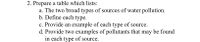 2. Prepare a table which lists:
a. The two broad types of sources of water pollution.
b. Define each type.
c. Provide an example of each type of source.
d. Provide two examples of pollutants that may be found
in each type of source.
