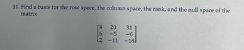 11. Find a basis for the row space, the column space, the rank, and the null space of the
matrix
[4
6
L2
20
-5
-11
31
-6
-16]