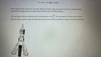 You might need: Calculator
A two-stage rocket is launched vertically. After the bottom stage separates from the top stage and falls
away, the top stage ignites its engines and continues to accelerate upwards.
m
The top stage continues upwards with an acceleration of 492. The top stage is 10 times more massive
than the empty bottom stage. Consider the system to be the top and bottom stages of the rocket together.