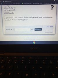 i deltamath.com/student/solve/12927715/ jpralrie volumeCylinder
AGoogle Drive: Free.
C Campus Portal Login
A Santana High Scho.
M Inbox (8) - 351204.
E Futu
s S Login to Schoology
Saul Vega
Volume of a Cylinder
Mar 02, 6:57:55 PM
Watch help video
A cylinder has a base radius of 4m and a height of 6m. What is its volume in
cubic m, to the nearest tenths place?
Answer: V =
m
Submit Answer
attempt i out of 2
Privacy Policy Terms of Service
Copyright © 2021 DeltaMath.com. All Rights Reserved.
acer
并
24
&
4
5
6.
7
8
e
t
y
d
f
k
