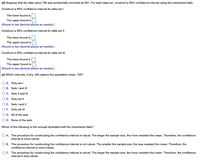 (d) Suppose that the data value 106 was accidentally recorded as 061. For each data set, construct a 95% confidence interval using the misentered data.
Construct a 95% confidence interval for data set I.
The lower bound is
The upper bound is
(Round to two decimal places as needed.)
Construct a 95% confidence interval for data set II.
The lower bound is
The upper bound is
(Round to two decimal places as needed.)
Construct a 95% confidence interval for data set III.
The lower bound is
The upper bound is
(Round to two decimal places as needed.)
(e) Which intervals, if any, still capture the population mean, 100?
A. Only set I
B. Sets I and II
C. Sets Il and II
D. Only set Il
E. Sets I and II
F. Only set III
G. All of the sets
H. None of the sets
Which of the following is the concept illustrated with the misentered data?
A. The procedure for constructing the confidence interval is robust. The larger the sample size, the more resistant the mean. Therefore, the confidence
interval is more robust.
B. The procedure for constructing the confidence interval is not robust. The smaller the sample size, the less resistant the mean. Therefore, the
confidence interval is more robust.
C. The procedure for constructing the confidence interval is robust. The larger the sample size, the more resistant the mean. Therefore, the confidence
interval is less robust.
