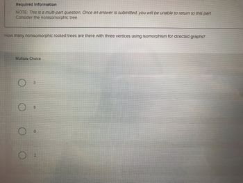 Required Information
NOTE: This is a multi-part question. Once an answer is submitted, you will be unable to return to this part.
Consider the nonisomorphic tree.
How many nonisomorphic rooted trees are there with three vertices using Isomorphism for directed graphs?
Multiple Choice
3
5
0
2