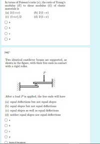 In terms of Poisson's ratio (v), the ratio of Young's
modulus (E) to shear modulus (G) of elastic
materials is
(a) 2(1+v)
(c) (1+v) /2
(b) 2 (1-v)
(d) 2 (1-v)
a
[4d] *
Two identical cantilever beams are supported, as
shown in the figure, with their free ends in contact
with a rigid roller.
P
After a load P is applied, the free ends will have
(a) equal deflections but not equal slopes
(b) equal slopes but not equal deflections
(c) equal slopes as well as equal deflections
(d) neither equal slopes nor equal deflections
None of the above
