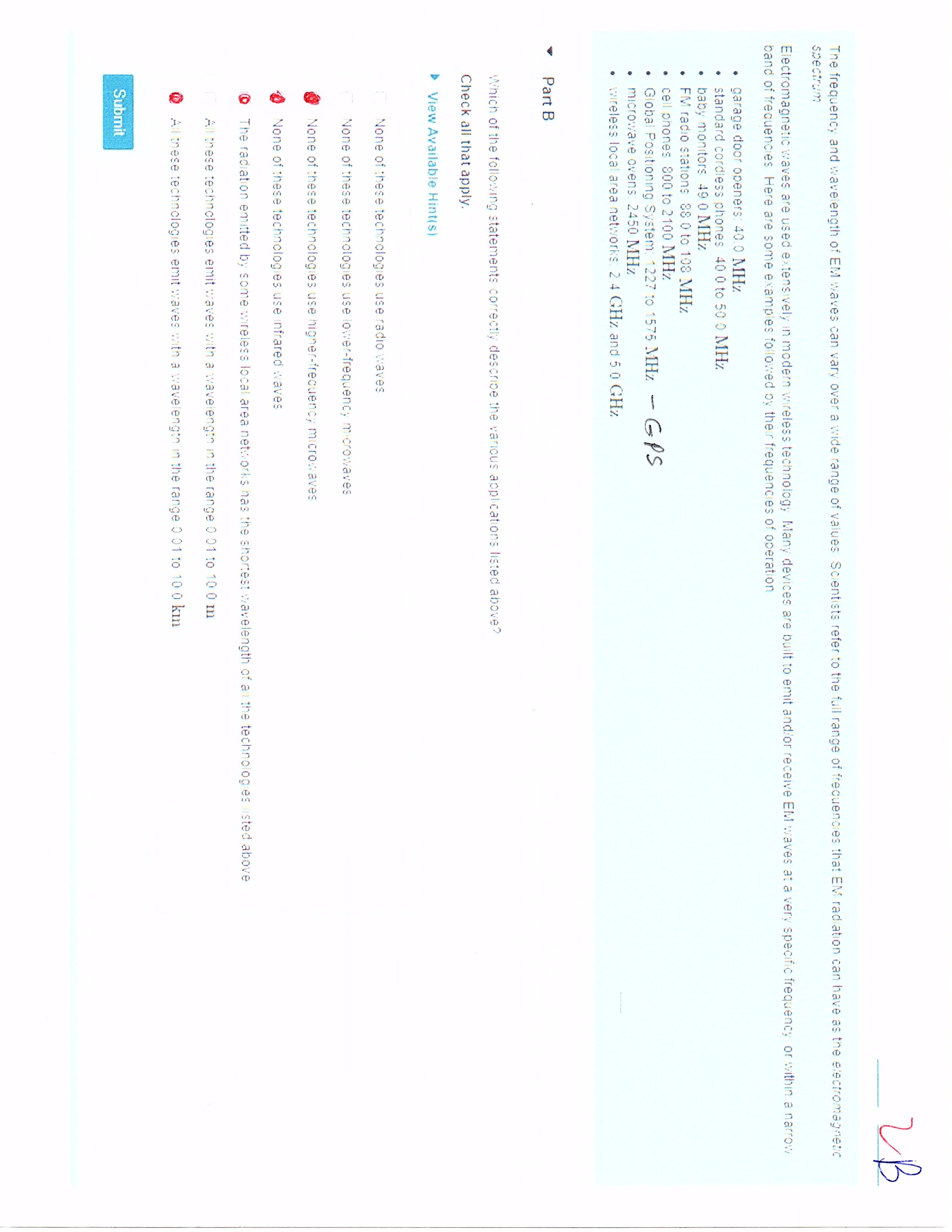 2B
The frequency and wavelength of EM waves can vary over a wide range of values Scientists refer to the full range of freauences that EM rad ation can have as the electromagnetic
spectrum
Electromagnetic waves are used extensively in modern wireless technology Many devices are built
band of frecuencies Here are some examples followed by the r frequencies of operation
emit and/or receive EM waves at a very specific frequency or within a narrow
garage door openers: 40.0 MHz
standard cordless phones 40 0 to 50 0 MHz
baby monitors 49 0 MHz
FM radio stations 88 0 to 108 MHz
cell phones 800 to 2100 MHz.
• Giobal Positioning System: 1227 to 1575 MHz - GPS
• microwave ovens: 2450 MHz
wreless local area networks. 2 4 GHz and 50 GHz
Part B
Which of the follo:wing statements correctly describe the various applications listed above?
Check all that apply.
> View Available Hint(s)
None of these technologies use radio waves
None of these technologies use lower-frequenc; microwaves
None of these technologies use higner-irecuency microwaves
None of these technclogies use infrared waves
The radiation emitted by some wireless local area networks has the shortest wavelength of all the technolog es sted above
All these technologies emit waves with a wavelength in the range 0 01 to 10 0 m
O All inese technologies emit waves witn a wavelengtn in the range001 to 10 0 km
Submit
