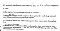 2. A capacitor is made from two square conducting plates, each 10 cm x 10 cm, at a separation
of 2.0mm.
(a) If air is present between the plates, calculate the capacitance.
voltage
(b) A potential difference-of 80 V is applied to the two plates. How much charge is on each
plate? Make a sketch illustrating the charged capacitor.
(c) Calculate the electric field in between the capacitor plates. Make a sketch showing field
lines.
wont ase about dieletricg
(d) A dielectric with &,=40 is inserted between the capacitor plates, but to do so, the plate
separation must be increased to 2.5 mm. How does the electric field change in this case if the
potential difference is kept constant.
