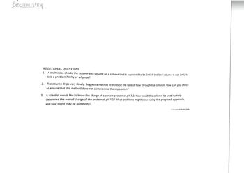 **Biochemistry: Additional Questions**

1. A technician checks the column bed volume on a column that is supposed to be 2ml. If the bed volume is not 2ml, is this a problem? Why or why not?

2. The column drips very slowly. Suggest a method to increase the rate of flow through the column. How can you check to ensure that this method does not compromise the separation?

3. A scientist would like to know the charge of a certain protein at pH 7.2. How could this column be used to help determine the overall charge of the protein at pH 7.2? What problems might occur using the proposed approach, and how might they be addressed? 

---

(Note: The text does not include any graphs or diagrams.)