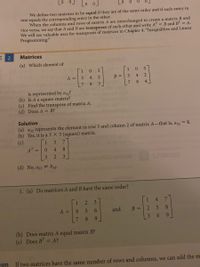 Lo o
We define two matrices to be equal if they are of the same order and if each entry in
one equals the corresponding entry in the other.
When the columns and rows of matrix A are interchanged to create a matrix B and
vice versa, we say that A and B are transposes of each other and write AT = B and B" = A.
We will see valuable uses for transposes of matrices in Chapter 4, "Inequalities and Linear
Programming."
E 2
Matrices
(a) Which element of
3
1
3
A =
4
B =
3
4.
8
3
8.
4.
is represented by a32?
(b) Is A a square matrix?
(c) Find the transpose of matrix A.
(d) Does A = B?
Solution
(a) a32 represents the element in row 3 and column 2 of matrix A-that is, a3, = 8.
(b) Yes, it is a 3 X 3 (square) matrix.
(c)
1
3
7.
AT
0.
4.
8.
3
3
(d) No, a33 # b33.
1. (a) Do matrices A andB have the same order?
3
1.
4.
A =
4.
6.
and
B =
8.
3.
6.
6.
(b) Does matrix A equal matrix B?
(c) Does BT = A?
ion
If two matrices have the same number of rows and columns, we can add the m
49
