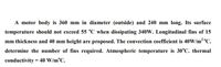 A motor body is 360 mm in diameter (outside) and 240 mm long. Its surface
temperature should not exceed 55 °C when dissipating 340W. Longitudinal fins of 15
mm thickness and 40 mm height are proposed. The convection coefficient is 40W/m2 °C.
determine the number of fins required. Atmospheric temperature is 30°C. thermal
conductivity = 40 W/m°C.
