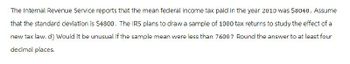 The Internal Revenue Service reports that the mean federal income tax paid in the year 2010 was $8040. Assume
that the standard deviation is $4800. The IRS plans to draw a sample of 1000 tax returns to study the effect of a
new tax law. d) Would it be unusual if the sample mean were less than 7600? Round the answer to at least four
decimal places.