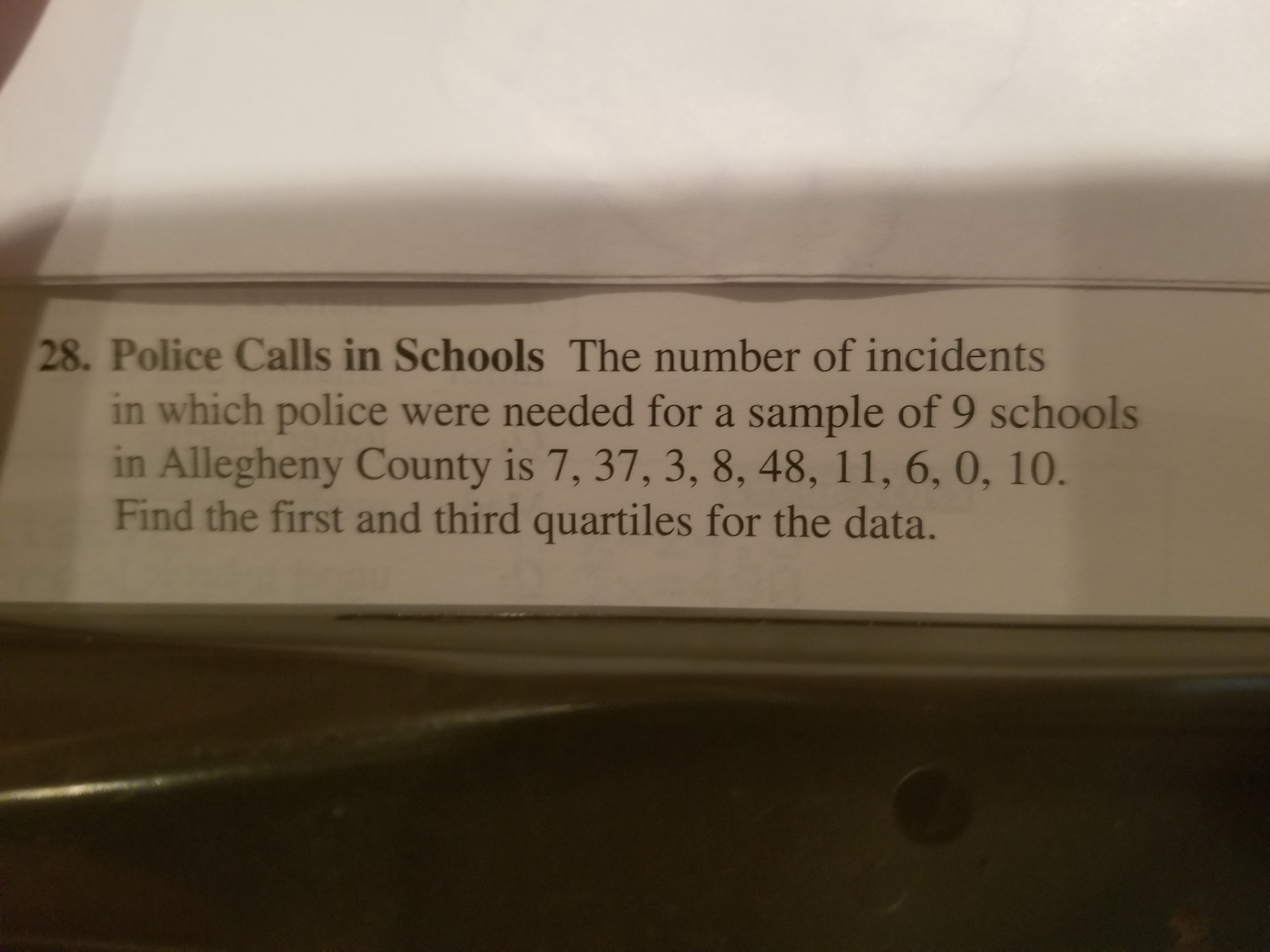 28. Police Calls in Schools The number of incidents
in which police were needed for a sample of 9 schools
in Allegheny County is 7, 37, 3, 8, 48, 11, 6, 0, 10.
Find the first and third quartiles for the data.
