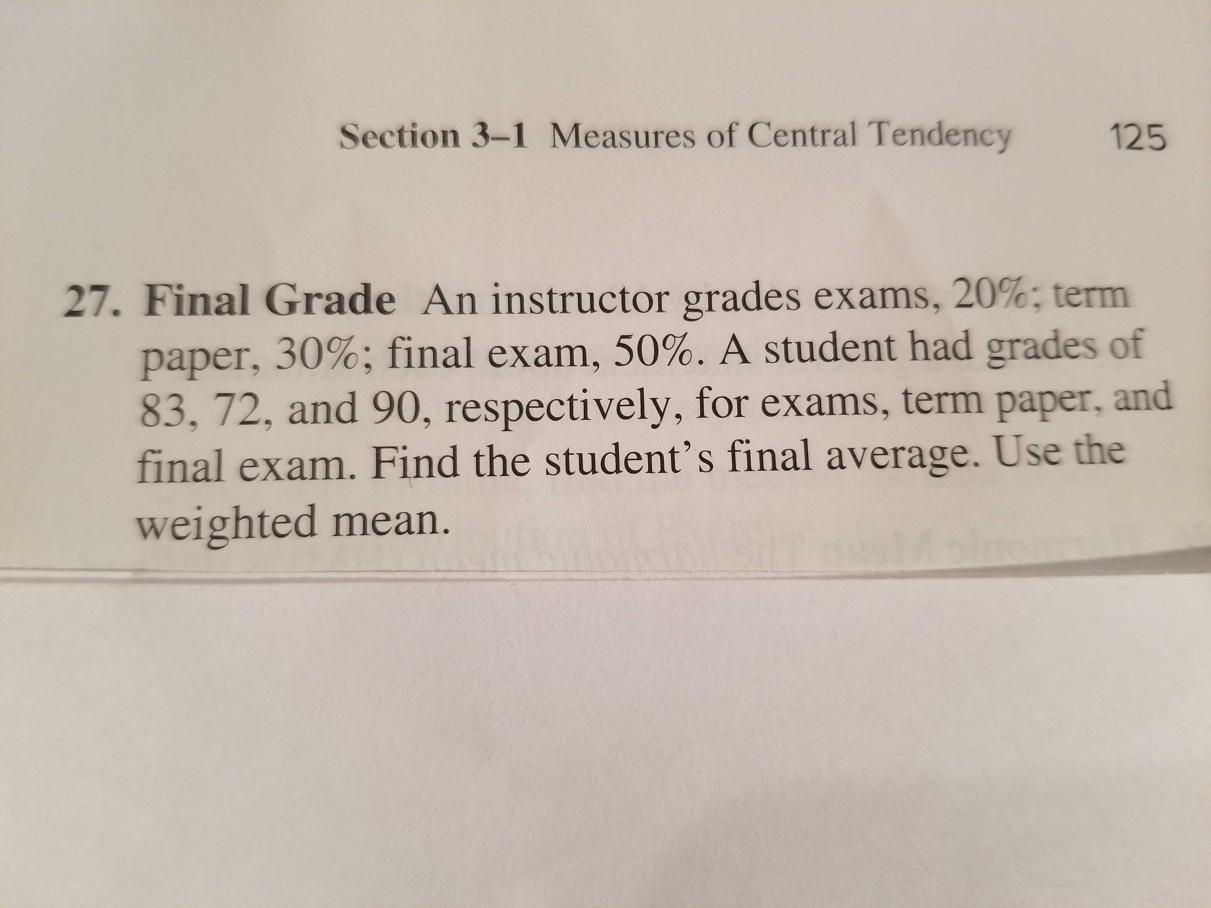 Section 3-1 Measures of Central Tendency
125
27. Final Grade An instructor grades exams, 20%; term
paper, 30%; final exam, 50%. A student had grades of
83, 72, and 90, respectively, for exams, term paper, and
final exam. Find the student's final average. Use the
weighted mean.
