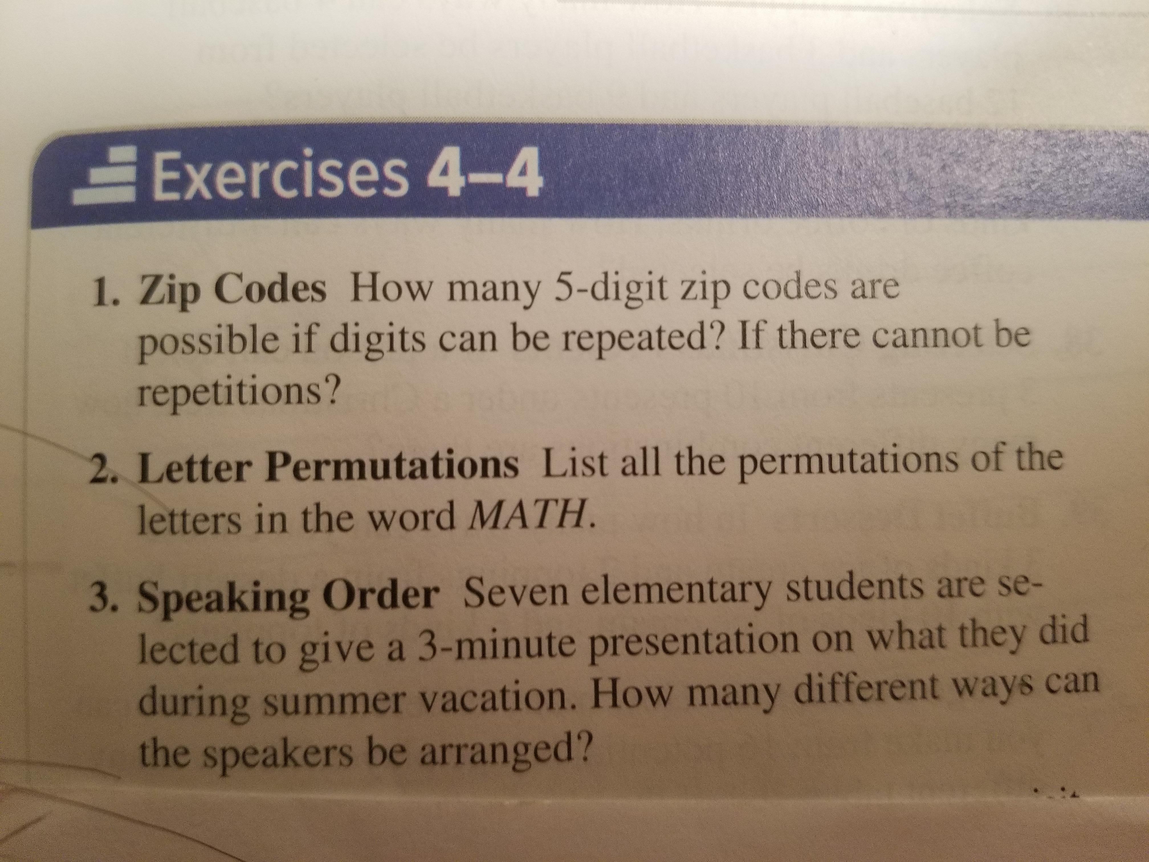 Exercises 4-4
1. Zip Codes How many 5-digit zip codes are
possible if digits can be repeated? If there cannot be
repetitions?
2. Letter Permutations List all the permutations of the
letters in the word MATH.
3. Speaking Order Seven elementary students are se-
lected to give a 3-minute presentation on what they did
during summer vacation. How many different ways can
the speakers be arranged?
