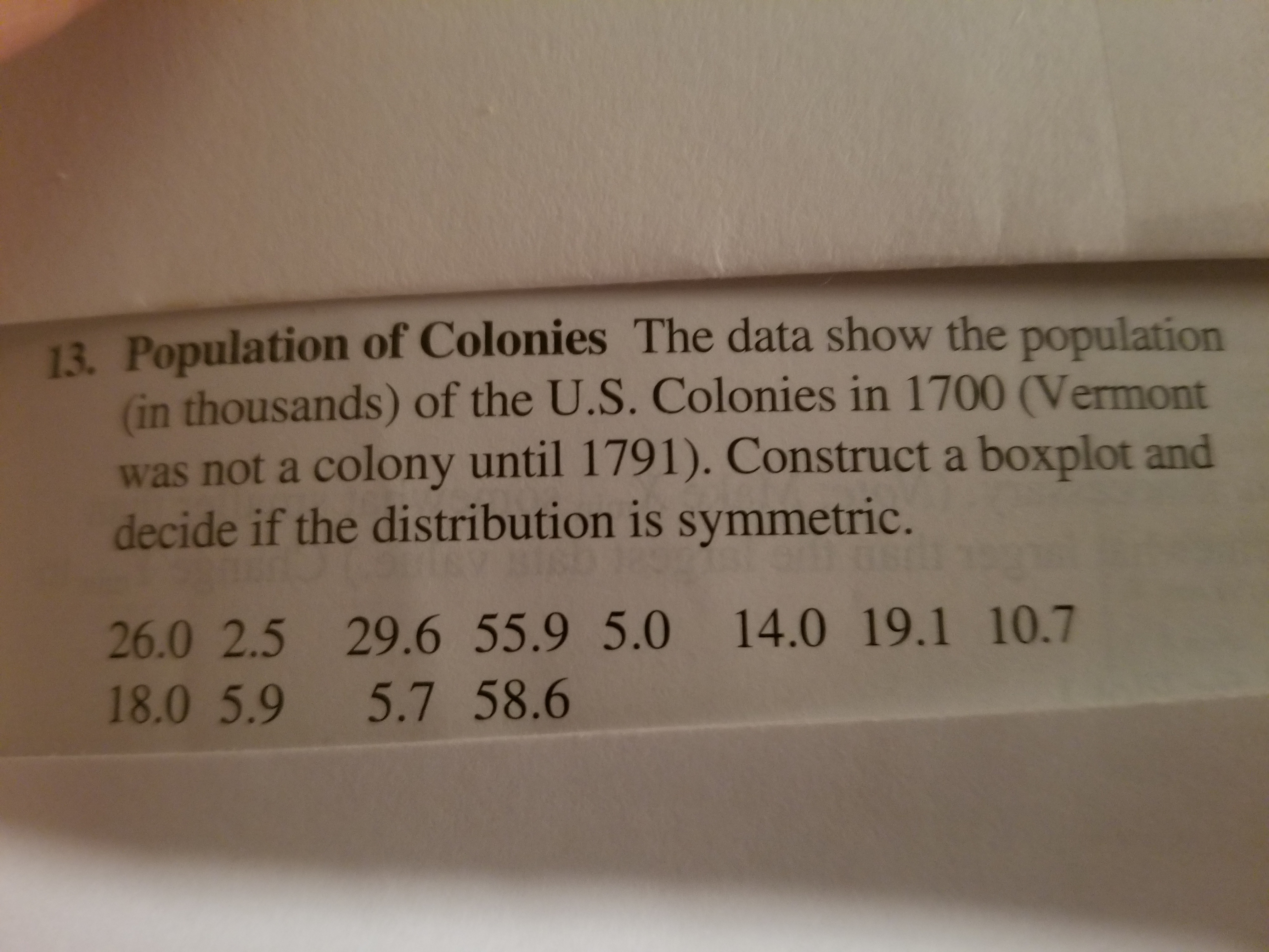 13. Population of Colonies The data show the population
(in thousands) of the U.S. Colonies in 1700 (Vermont
was not a colony until 1791). Construct a boxplot and
decide if the distribution is symmetric.
26.0 2.5 29.6 55.9 5.0 14.0 19.1 10.7
18.0 5.9 5.7 58.6
