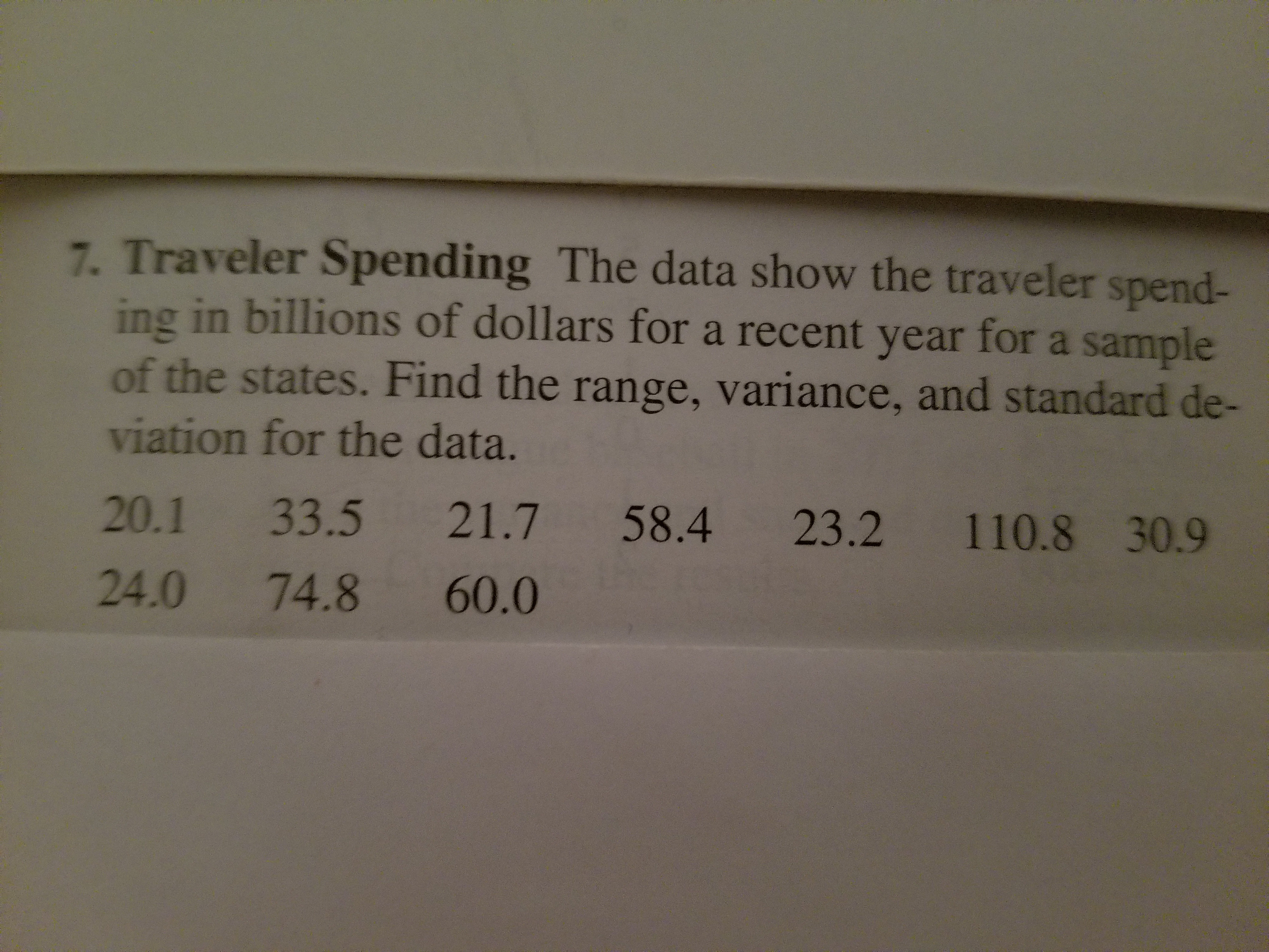 7. Traveler Spending The data show the traveler spend-
ing in billions of dollars for a recent year for a sample
of the states. Find the range, variance, and standard de-
viation for the data.
20.1 33.5 21.7 58.4 23.2 110.8 30.9
24.0 74.8 60.0
