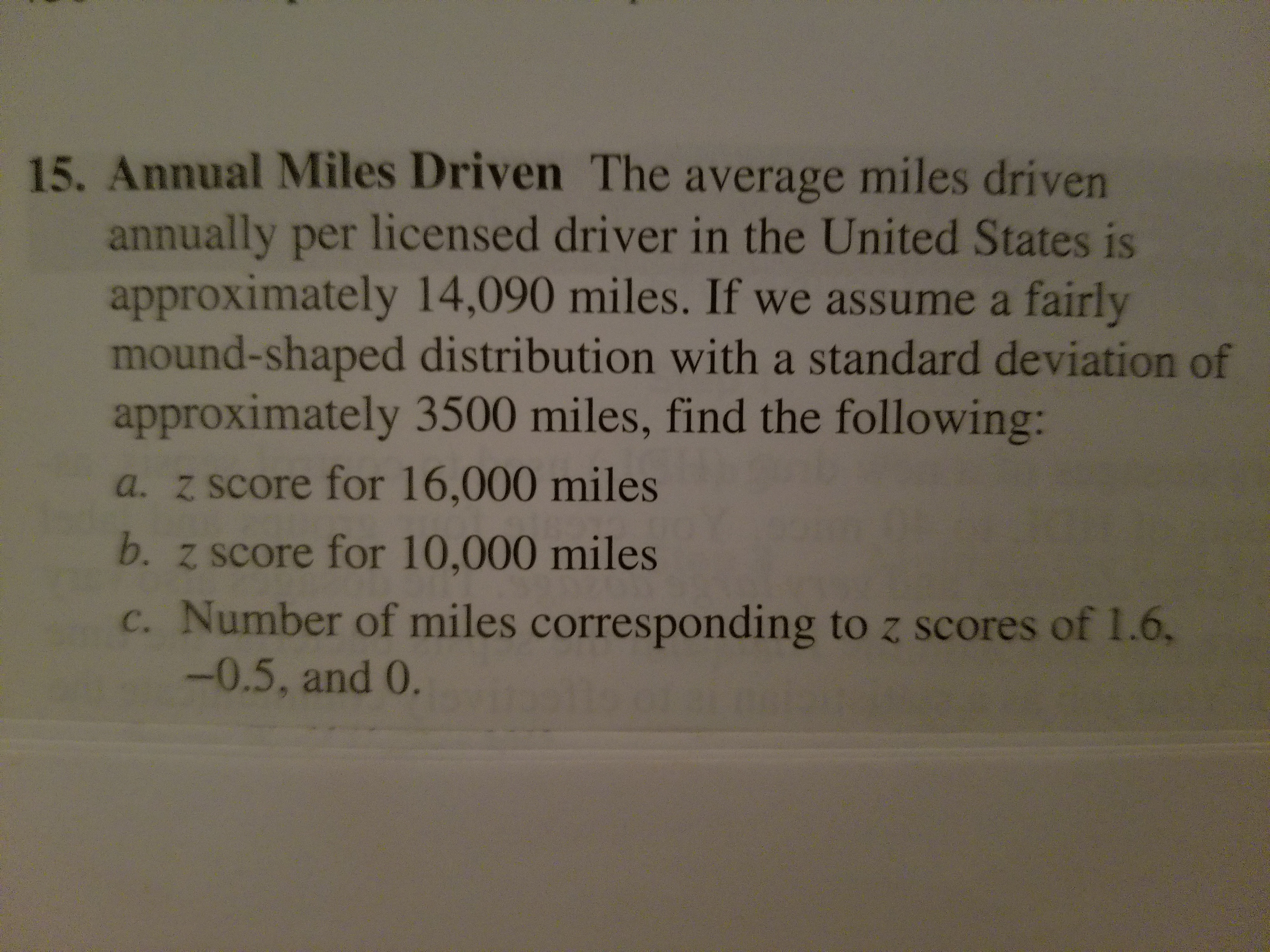 15. Annual Miles Driven The average miles driven
annually per licensed driver in the United States is
approximately 14,090 miles. If we assume a fairly
mound-shaped distribution with a standard deviation of
approximately 3500 miles, find the following:
a. z score for 16,000 miles
b. z score for 10,000 miles
c. Number of miles corresponding to z scores of 1.6,
-0.5, and 0.
