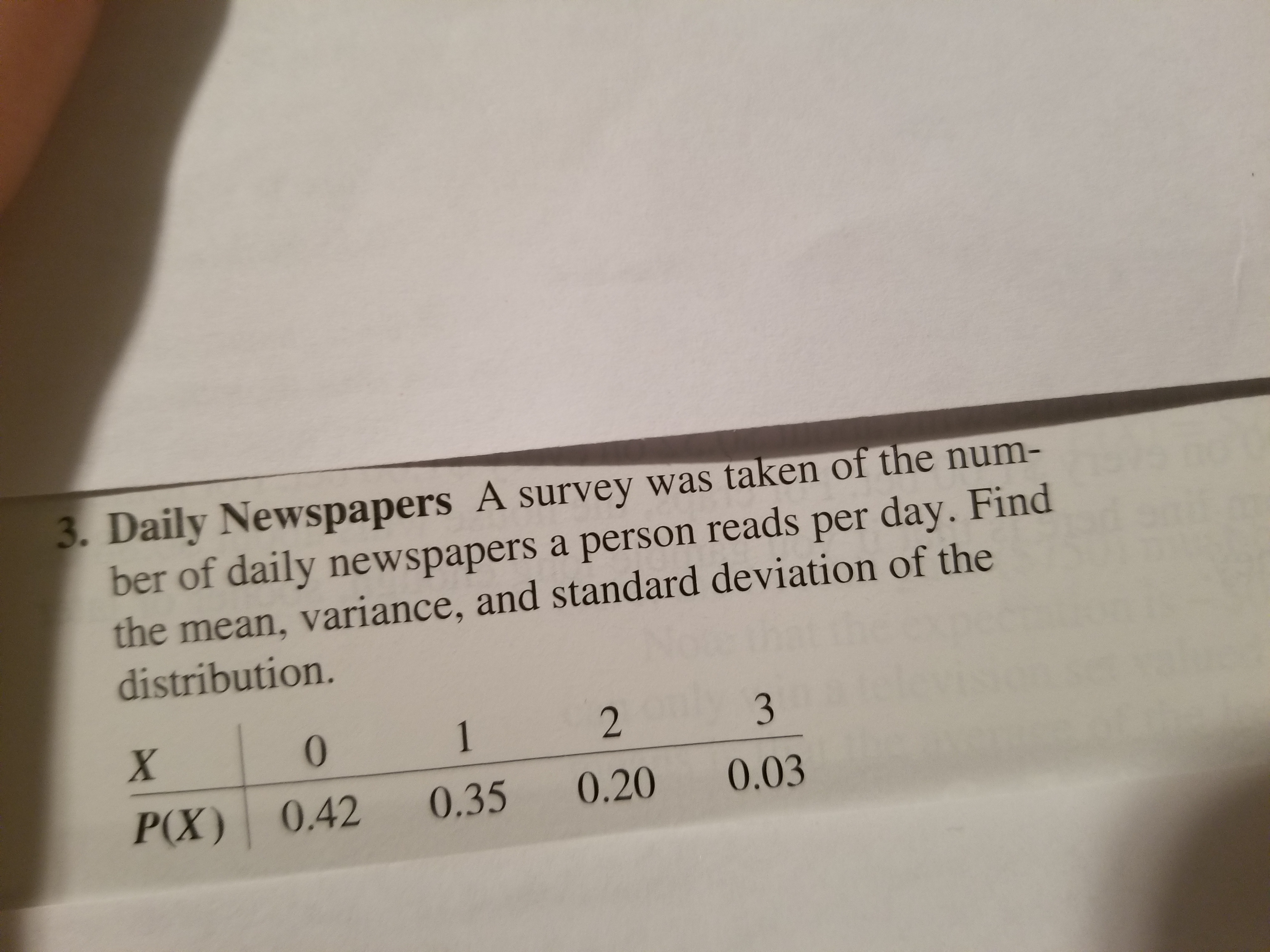 Daily Newspapers A survey was taken of the num-
ber of daily newspapers a person reads per day. Find
the mean, variance, and standard deviation of the
distribution.
0
2
P(X) 0.42 0.35 0.20 0.03
