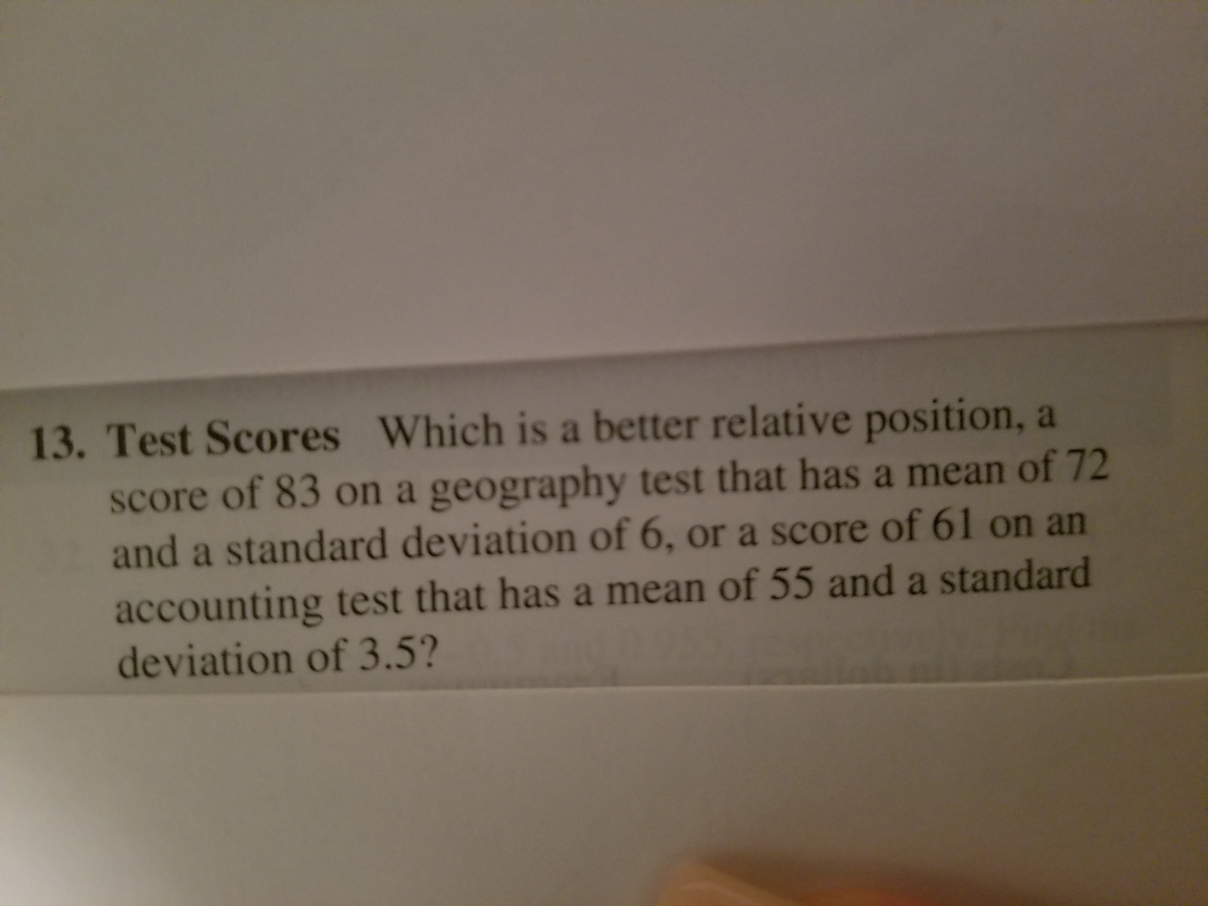 13. Test Scores
Which is a better relative position, a
score of 83 on a geography test that has a mean of 72
and a standard deviation of 6, or a score of 61 on an
accounting test that has a mean of 55 and a standard
deviation of 3.5?
