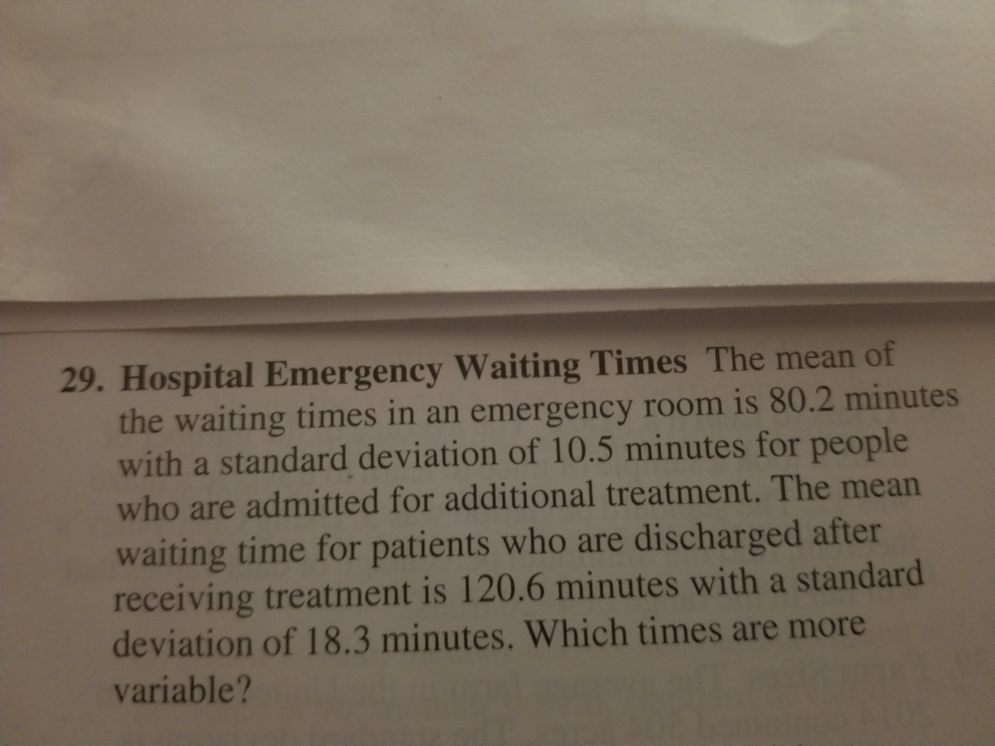 29. Hospital Emergency Waiting Times The mean of
the waiting times in an emergency room is 80.2 minutes
with a standard deviation of 10.5 minutes for people
who are admitted for additional treatment. The mean
waiting time for patients who are discharged after
receiving treatment is 120.6 minutes with a standard
deviation of 18.3 minutes. Which times are more
variable?
