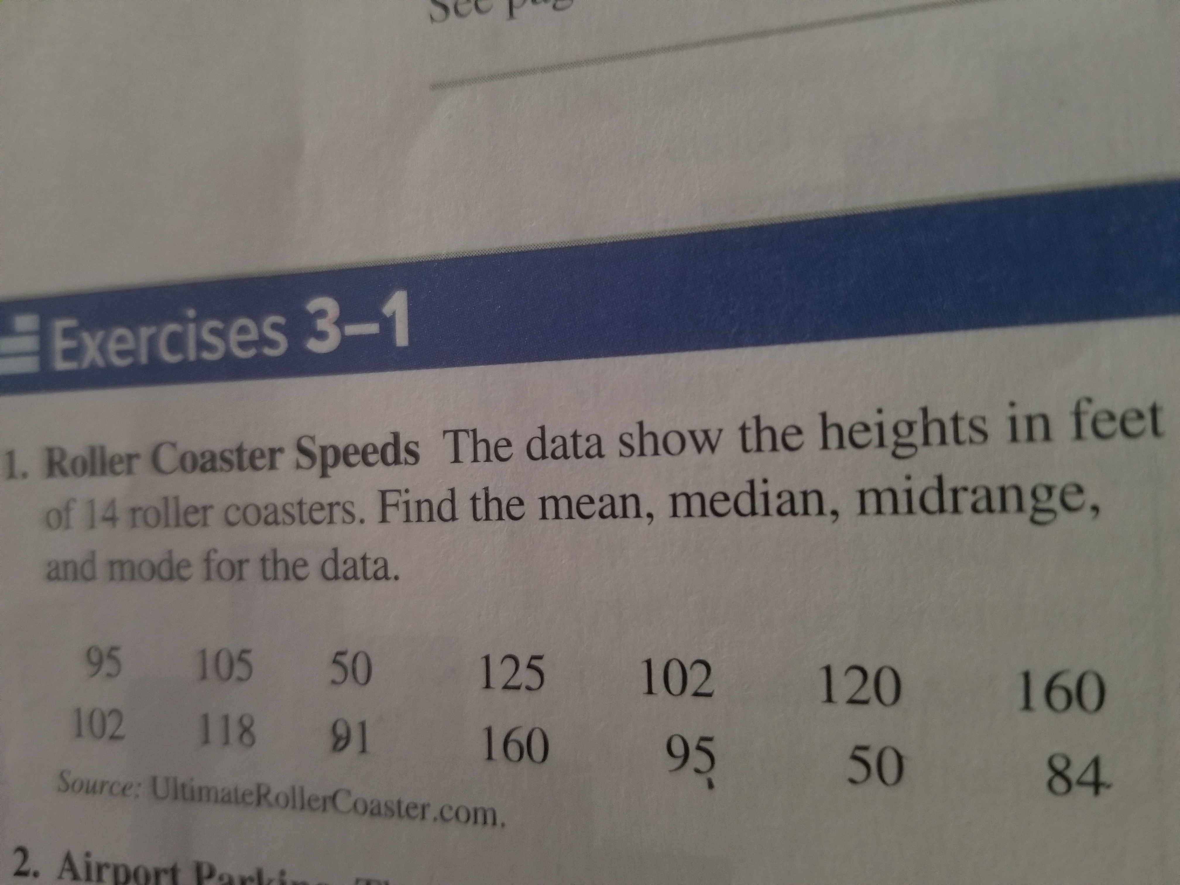 Exercises 3-1
1. Roller Coaster Speeds The data show the heights in feet
of 14 roller coasters. Find the mean, median, midrange,
and mode for the data.
95 105 50 125 102 120 160
102 118 91 160 95 50 84
Source: UltimateRollerCoaster.com.
2. Airport Parkin
