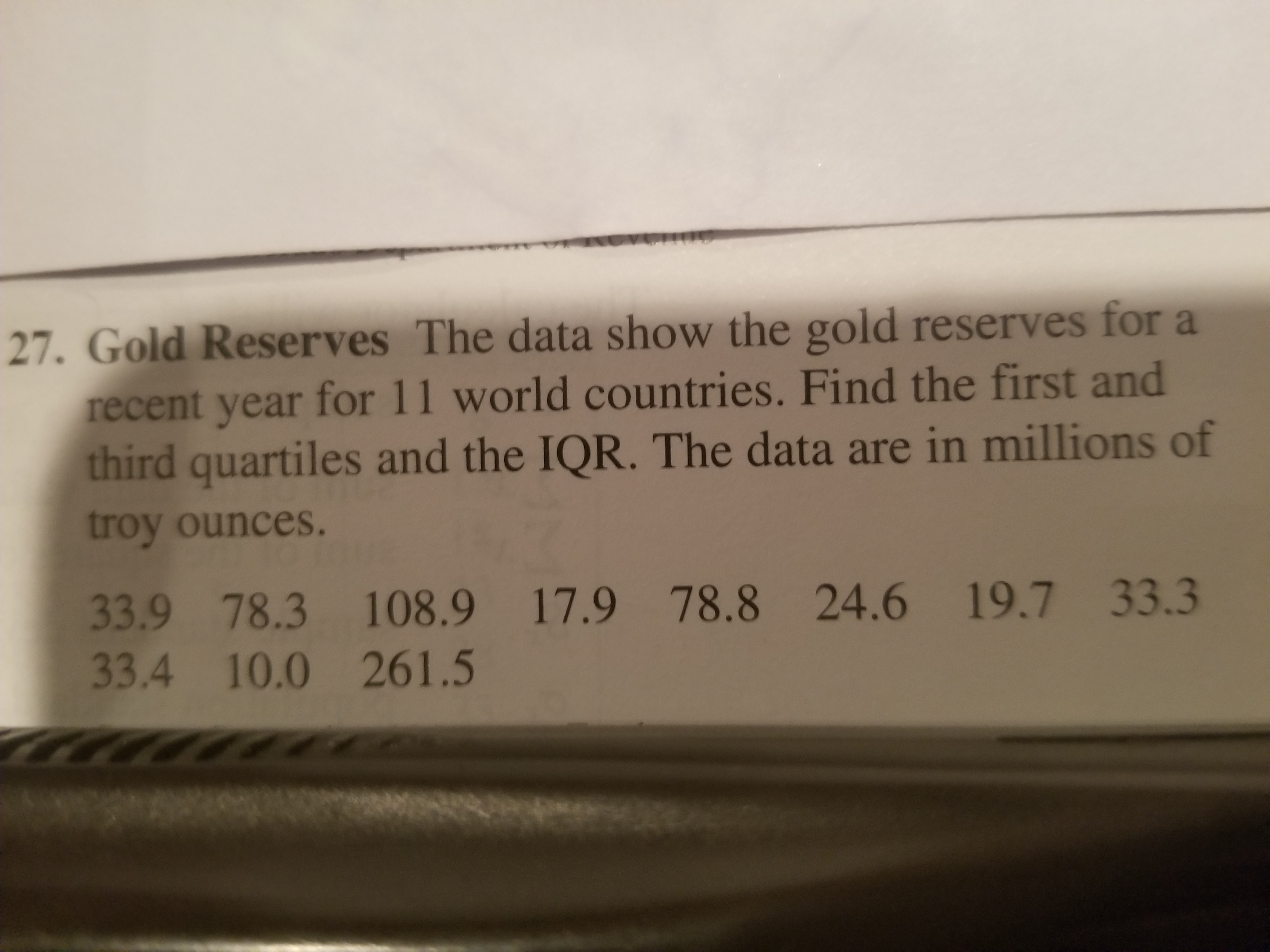 27. Gold Reserves The data show the gold reserves for a
recent year for 11 world countries. Find the first and
third quartiles and the IQR. The data are in millions of
troy ounces.
33.9 78.3 108.9 17.9 78.8 24.6 19.7 33.3
33.4 10.0 261.5
