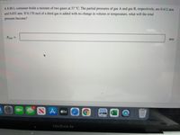 A 8.80 L container holds a mixture of two gases at 37 °C. The partial pressures of gas A and gas B, respectively, are 0.412 atm
and 0.652 atm. If 0.170 mol of a third gas is added with no change in volume or temperature, what will the total
pressure become?
Protal =
atm
NA stv
MacBook Air
