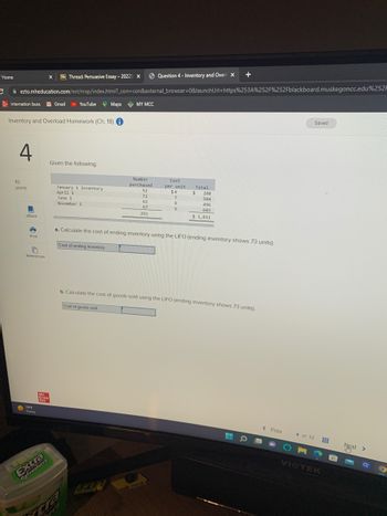 Home
BbThread: Persuasive Essay-20225 X
C ezto.mheducation.com/ext/map/index.html?_con=con&external_browser=0&launch Url=https%253A%252F%252Fblackboard.muskegoncc.edu%252F
internation buss Gmail YouTube Maps MY MCC
Inventory and Overload Homework (Ch. 18) i
4
10
points
eBook
3
Print
References
749
Sunny
X
Mc
Graw
Mill
BS
Refreshers
Given the following:
January 1 inventory
April 1
June 1
November 1
Cost of ending inventory
Number
purchased
cra
Question 4 - Inventory and Over X
52
72
62
67
253
E
Cost
per unit
$4
7
8
9
Total
$
a. Calculate the cost of ending inventory using the LIFO (ending inventory shows 73 units).
+
208
504
496
603
$ 1,811
b. Calculate the cost of goods sold using the LIFO (ending inventory shows 73 units).
Cost of goods sold
O
< Prev
4 of 12
Saved
Next
S
>