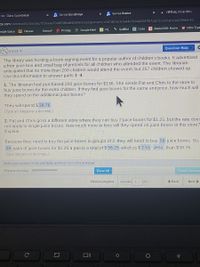 S Savvas Realize
: VIRTUAL Choir (6th)
SSavvas EasyBridge
SIS Class Score Detail
ze.com/community/classes/5f28aae70cd0fd6ade83b9e3/assignments/c5d1d0c6c67a4495b944358ff87cabfc/content/ae22fe6d-82.
N Nitro Type
CI Google Meet
* QuillBot B Code
Alexis3000: Home
IXL
pogle Space
A Classes
Kahoot! P Prodigy
Question Help
5.6.E1-4
The library was hosting a book-signing event for a popular author of children's books. It advertised
a free juice box and small bag of pretzels for all children who attended the event. The librarian
anticipated that no more than 200 children would attend the event, but 257 children showed up.
Use this information to answer parts 1–4.
1. The librarian had purchased 200 juice boxes for $136. She sends Pat and Chris to the store to
buy juice boxes for the extra children. If they find juice boxes for the same unit price, how much will
they spend on the additional juice boxes?
They will spend $ 38.76.
(Type an integer or a decimal.)
2. Pat and Chris go to a different store where they can buy 2 juice boxes for $1.25, but the rate does
not apply to single juice boxes. How much more or less will they spend on juice boxes at this store?
Explain.
Because they need to buy the juice boxes in groups of 2, they will need to buy 58 juice boxes. So,
29 pairs of juice boxes for $1.25 a pair is a total of $ 36.25 which is $ 2.51 .less than $38.76.
(Type integers or decimals.)
Enter your answer in the edit fields and then click Check Answer.
All parts showing
Clear All
Check Answel
Review progress.
+ Back
Next >
Question
of 1
