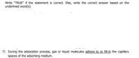 Write "TRUE" if the statement is correct. Else, write the correct answer based on the
underlined word(s).
7) During the adsorption process, gas or liquid molecules adhere to or fill-in the capillary
spaces of the adsorbing medium.
