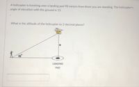 A helicopter is hovering over a landing pad 98 meters from there you are standing. The helicopter's
angle of elevation with the ground is 15
What is the altitude of the helicopter to 2 decimal places?
15°
LANDING
PAD
