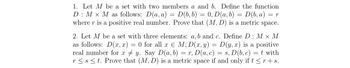 1. Let M be a set with two members a and b. Define the function
D: M X M as follows: D(a, a) = D(b, b) 0, D (a, b) D(b, a) = = r
where r is a positive real number. Prove that (M, D) is a metric space.
=
2. Let M be a set with three elements: a, b and c. Define D: M X M
as follows: D(x,x) = 0 for all x E M; D(x, y) = D(y, x) is a positive
real number for xy. Say D(a, b) = r, D(a, c) = s, D(b, c) = t with
r≤st. Prove that (M, D) is a metric space if and only if t ≤r + s.