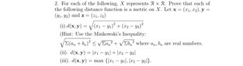 2. For each of the following, X represents Rx R. Prove that each of
the following distance function is a metric on X. Let x = (x₁, x₂), y
(9₁, 92) and z = (21, 22)
=
(i).d(x, y) = √(x₁ - y₁)² + (x2 - y₂)²
(Hint: Use the Minkowski's Inequality:
/Σ(an + bn)² ≤ √Σan² + √b² where an, bn are real numbers.
V
(ii). d(x, y) = x₁ - y₁| + x2 - y2|
(iii). d(x, y) = max {x₁y₁, x2 - y2|}.