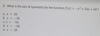 2. What is the axis of symmetry for the function f (x) = -x² + 56x + 60 ?
%3D
a. x = 30
b. x = -30
C. X = -56
d. x = -28
е. х — 28
