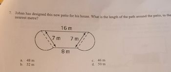 7. Johan has designed this new patio for his house. What is the length of the path around the patio, to the
nearest metre?
16 m
a. 48 m
b. 52 m
7 m
7 m
8 m
c. 46 m
d. 50 m