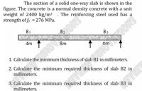 The section of a solid one-way slab is shown in the
figure. The concrete is a normal density concrete with a unit
weight of 2400 kg/m³ . The reinforcing steel used has a
strength of fy = 276 MPa.
B1
B2
Вз
4m 1
8m
1. Calculate the minimum thickness of slab B1 in millimeters.
2. Calculate the minimum required thickness of slab B2 in
millimeters.
3. Calculate the minimum required thickness of slab B3 in
millimeters.
SNOIS
SNO
