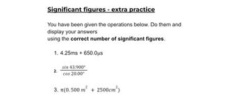 Significant figures - extra practice
You have been given the operations below. Do them and
display your answers
using the correct number of significant figures.
1. 4.25ms + 650.0μs
sin 43.900°
2.
cos 20.00⁰
3. π(0.500 m² + 2500cm²)