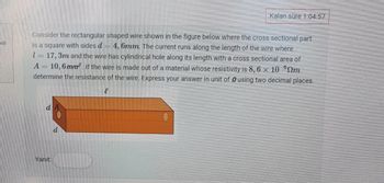 adi
Kalan süre 1:04:57
Consider the rectangular shaped wire shown in the figure below where the cross sectional part
is a square with sides d = 4, 6mm. The current runs along the length of the wire where
1=17, 3m and the wire has cylindrical hole along its length with a cross sectional area of
A= 10,6 mm² If the wire is made out of a material whose resistivity is 8,6 x 10
determine the resistance of the wire. Express your answer in unit of using two decimal places.
m
Yanıt
e