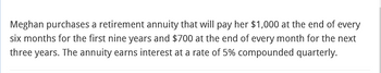 Meghan purchases a retirement annuity that will pay her $1,000 at the end of every
six months for the first nine years and $700 at the end of every month for the next
three years. The annuity earns interest at a rate of 5% compounded quarterly.