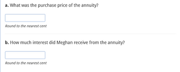 a. What was the purchase price of the annuity?
Round to the nearest cent
b. How much interest did Meghan receive from the annuity?
Round to the nearest cent