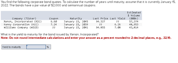 You find the following corporate bond quotes. To calculate the number of years until maturity, assume that it is currently January 15,
2022. The bonds have a par value of $2,000 and semiannual coupons.
Company (Ticker)
Xenon, Incorporated (XIC)
Kenny Corporation (KCC)
Williams Company (WICO)
Yield to maturity
Coupon
6.60
7.24
??
%
Maturity
January 15, 2045
January 15, 2039
January 15, 2041
Last Price Last Yield
94.327
??
??
6.26
94.855
7.08
What is the yield to maturity for the bond issued by Xenon, Incorporated?
Note: Do not round intermediate calculations and enter your answer as a percent rounded to 2 decimal places, e.g., 32.16.
Estimated
$ Volume
(0005)
57,374
48,953
43,814