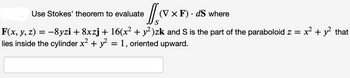 Use Stokes' theorem to evaluate
JVx
S
-8yzi + 8xzj + 16(x² + y²)zk and S is the part of the paraboloid z =
= 1, oriented upward.
F(x, y, z)
lies inside the cylinder x² + y²
=
(V x F). dS where
x² + y² that