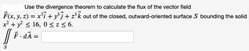 Use the divergence theorem to calculate the flux of the vector field
F(x, y, z) = x³ỉ + y³j + z³k out of the closed, outward-oriented surface S bounding the solid
x² + y² ≤ 16,0 ≤ z ≤ 6.
|| F. dA=
S