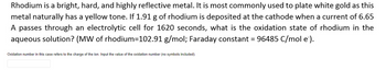 Rhodium is a bright, hard, and highly reflective metal. It is most commonly used to plate white gold as this
metal naturally has a yellow tone. If 1.91 g of rhodium is deposited at the cathode when a current of 6.65
A passes through an electrolytic cell for 1620 seconds, what is the oxidation state of rhodium in the
aqueous solution? (MW of rhodium=102.91 g/mol; Faraday constant = 96485 C/mol e`).
Oxidation number in this case refers to the charge of the ion. Input the value of the oxidation number (no symbols included).