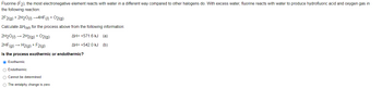 Fluorine (F2), the most electronegative element reacts with water in a different way compared to other halogens do. With excess water, fluorine reacts with water to produce hydrofluoric acid and oxygen gas in
the following reaction:
2F2(g) + 2H2O(1)→→4HF (1) + O2(g)
Calculate AHrxn for the process above from the following information:
2H2O(1)→ 2H2(g) + O2(g)
AH= +571.6 kJ (a)
2HF (g) → H2(g) + F2(g)
AH= +542.0 kJ (b)
Is the process exothermic or endothermic?
O Exothermic
O Endothermic
O Cannot be determined
O The entalphy change is zero