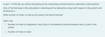 In part 1 of this lab, you will be calculating A-H by conducting constant-pressure calorimetry measurements.
One of the final steps in this calculation is obtaining A,H by taking the q value (with respect to the system) and
dividing by n.
What number of moles (n) will you be using in the above formula?
Select one:
O Number of moles of magnesium, since Mg is in the balanced chemical equation and is a part of the
system
O Number of moles of water